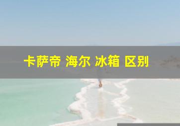 卡萨帝 海尔 冰箱 区别